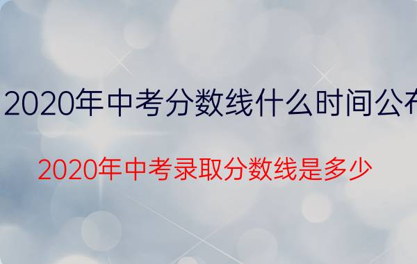 2020年中考分数线什么时间公布（2020年中考录取分数线是多少 什么时候出成绩）